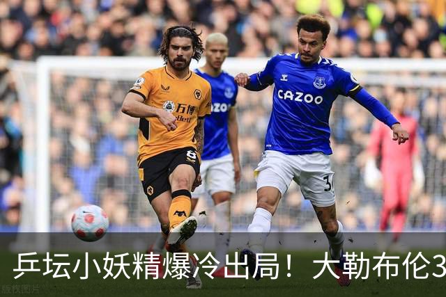乒坛小妖精爆冷出局！大勒布伦3-2险胜晋级！与德国杜达组合争混双冠军！