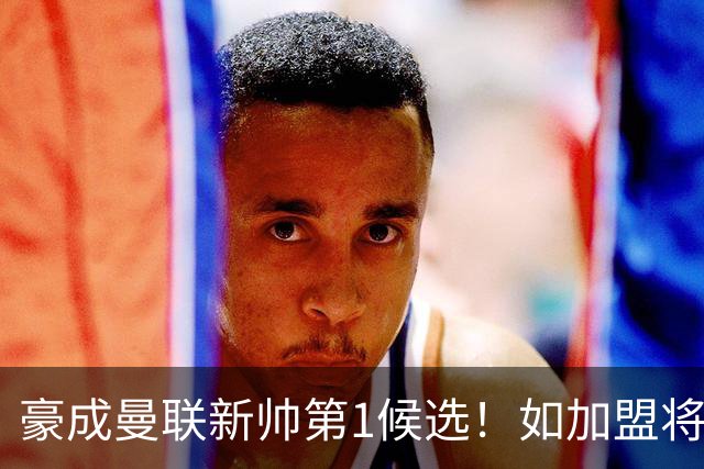 豪成曼联新帅第1候选！如加盟将清洗球队，5大高薪主力或集体走人